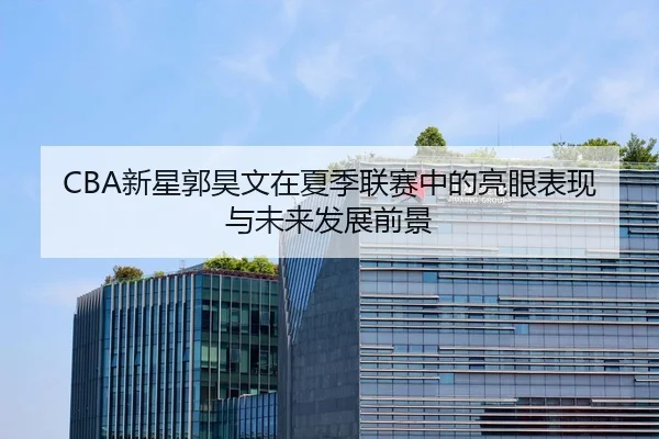 CBA新星郭昊文在夏季联赛中的亮眼表现与未来发展前景